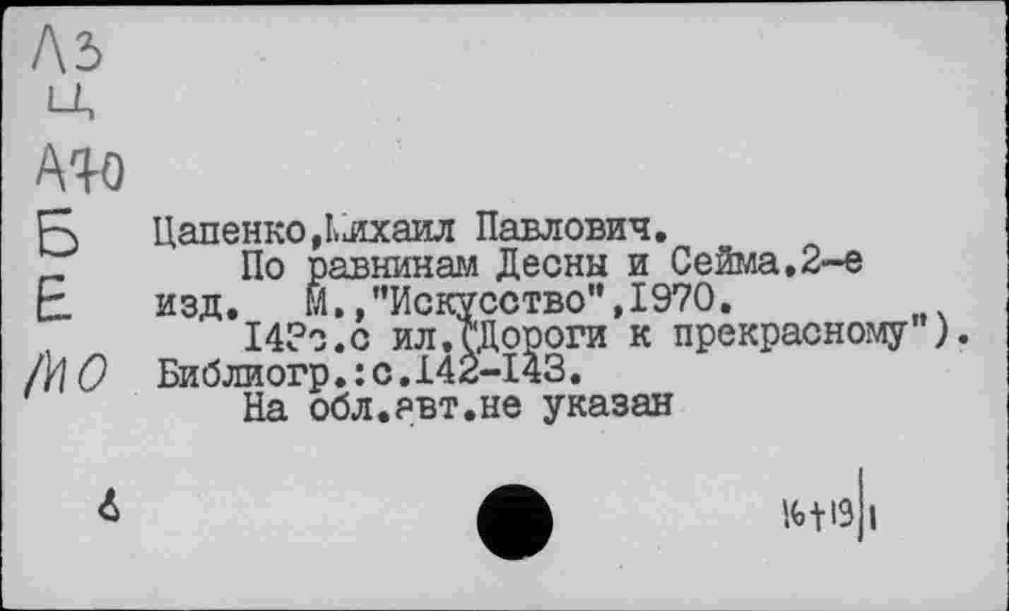 ﻿Лз
А%о
IWO
ЦапенкоДліхаил Павлович.
По равнинам Десны и Сейма,2-е изд. М,»"Искусство",1970.
14?о.с ил.ЈДороги к прекрасному") Библиогр.: с.142-143.
На обл.явт.не указан
m і